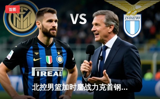 北控男篮加时鏖战力克首钢，廖三宁狂砍35分导演京城德比逆转好戏