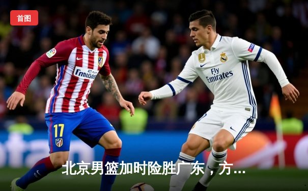 北京男篮加时险胜广东，方硕关键三分锁定胜局