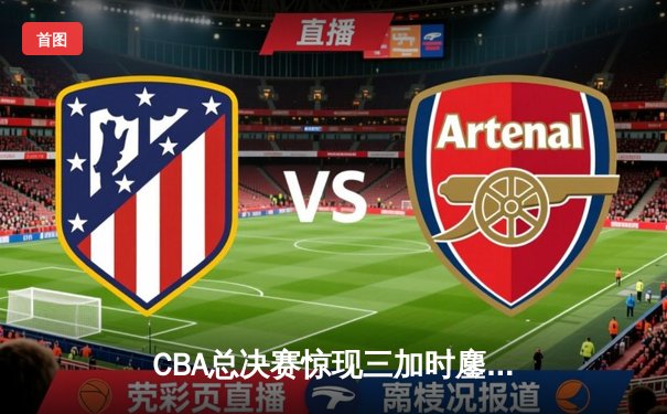 CBA总决赛惊现三加时鏖战 辽宁本钢逆转新疆伊力特夺赛点