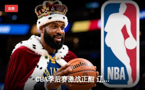 CBA季后赛激战正酣 辽宁本钢加时险胜广东东莞大益总分2-1领先