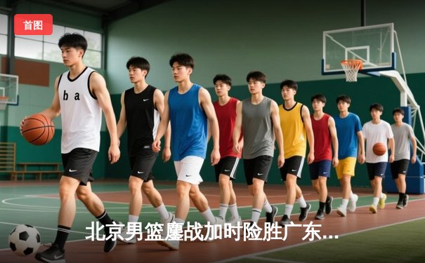 北京男篮鏖战加时险胜广东，季后赛门票争夺白热化