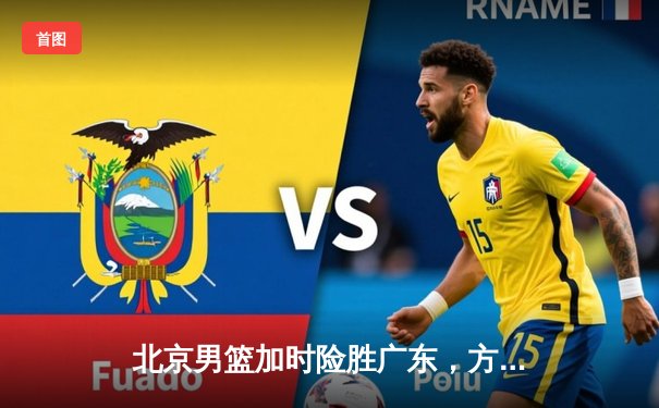 北京男篮加时险胜广东，方硕关键三分锁定胜局