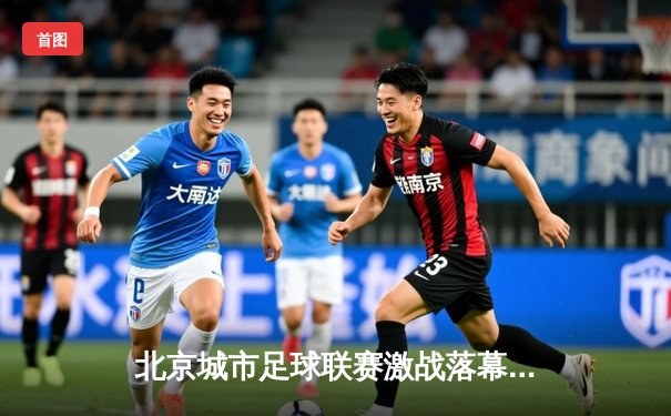 北京城市足球联赛激战落幕，朝阳火焰队点球决胜夺冠