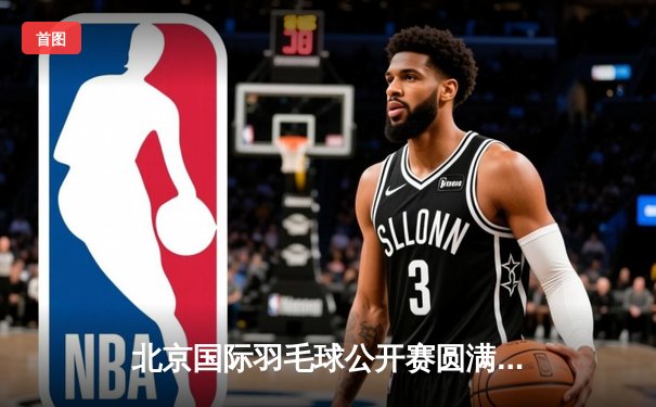 北京国际羽毛球公开赛圆满落幕，本土新星李俊豪逆转夺冠创历史